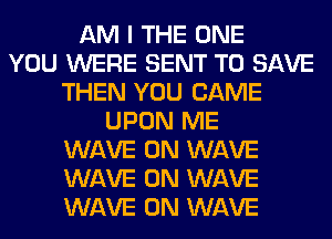 AM I THE ONE
YOU WERE SENT TO SAVE
THEN YOU CAME
UPON ME
WAVE 0N WAVE
WAVE 0N WAVE
WAVE 0N WAVE
