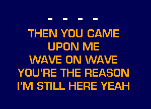 THEN YOU CAME
UPON ME
WAVE 0N WAVE
YOU'RE THE REASON
I'M STILL HEFIE YEAH