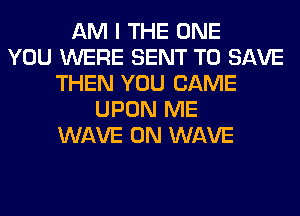 AM I THE ONE
YOU WERE SENT TO SAVE
THEN YOU CAME
UPON ME
WAVE 0N WAVE