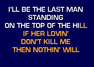 I'LL BE THE LAST MAN
STANDING
ON THE TOP OF THE HILL
IF HER LOVIN'
DON'T KILL ME
THEN NOTHIN' WILL