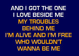 AND I GOT THE ONE
I LOVE BESIDE ME
MY TROUBLES
BEHIND ME
I'M ALIVE AND I'M FREE
WHO WOULDN'T
WANNA BE ME