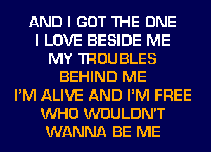 AND I GOT THE ONE
I LOVE BESIDE ME
MY TROUBLES
BEHIND ME
I'M ALIVE AND I'M FREE
WHO WOULDN'T
WANNA BE ME