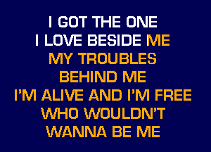 I GOT THE ONE
I LOVE BESIDE ME
MY TROUBLES
BEHIND ME
I'M ALIVE AND I'M FREE
WHO WOULDN'T
WANNA BE ME