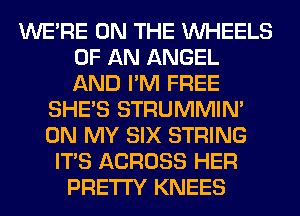 WERE ON THE WHEELS
OF AN ANGEL
AND I'M FREE
SHE'S STRUMMIM
ON MY SIX STRING
ITS ACROSS HER
PRETTY KNEES