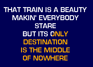 THAT TRAIN IS A BEAUTY
MAKIM EVERYBODY
STARE
BUT ITS ONLY
DESTINATION
IS THE MIDDLE
0F NOUVHERE