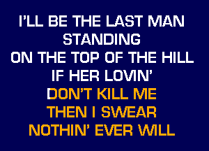 I'LL BE THE LAST MAN
STANDING
ON THE TOP OF THE HILL
IF HER LOVIN'
DON'T KILL ME
THEN I SWEAR
NOTHIN' EVER WILL