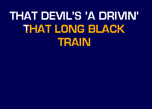 THAT DEVIL'S A DRIVIN'
THAT LONG BLACK
TRAIN