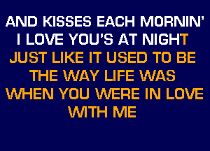 AND KISSES EACH MORNIN'
I LOVE YOU'S AT NIGHT
JUST LIKE IT USED TO BE
THE WAY LIFE WAS
WHEN YOU WERE IN LOVE
WITH ME