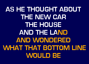 AS HE THOUGHT ABOUT
THE NEW CAR
THE HOUSE
AND THE LAND
AND WONDERED
WHAT THAT BOTTOM LINE
WOULD BE
