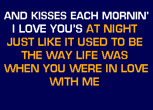 AND KISSES EACH MORNIN'
I LOVE YOU'S AT NIGHT
JUST LIKE IT USED TO BE
THE WAY LIFE WAS
WHEN YOU WERE IN LOVE
WITH ME
