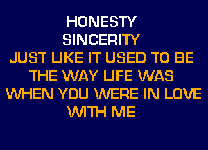 HONESTY
SINCERITY
JUST LIKE IT USED TO BE
THE WAY LIFE WAS
WHEN YOU WERE IN LOVE
WITH ME