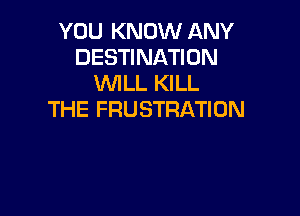 YOU KNOW ANY
DESTINATION
WLL KILL

THE FRUSTRATION