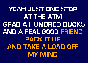 YEAH JUST ONE STOP
AT THE ATM

GRAB A HUNDRED BUCKS
AND A REAL GOOD FRIEND

PACK IT UP
AND TAKE A LOAD OFF
MY MIND