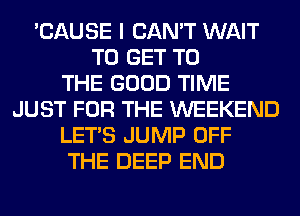'CAUSE I CAN'T WAIT
TO GET TO
THE GOOD TIME
JUST FOR THE WEEKEND
LET'S JUMP OFF
THE DEEP END
