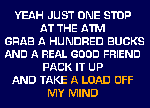 YEAH JUST ONE STOP
AT THE ATM

GRAB A HUNDRED BUCKS
AND A REAL GOOD FRIEND

PACK IT UP
AND TAKE A LOAD OFF
MY MIND