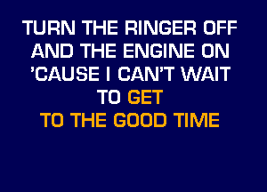 TURN THE RINGER OFF
AND THE ENGINE 0N
'CAUSE I CAN'T WAIT

TO GET
TO THE GOOD TIME