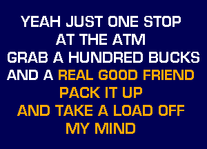 YEAH JUST ONE STOP
AT THE ATM

GRAB A HUNDRED BUCKS
AND A REAL GOOD FRIEND

PACK IT UP
AND TAKE A LOAD OFF
MY MIND