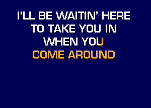 I'LL BE WAITIN' HERE
TO TAKE YOU IN
WHEN YOU

COME AROUND