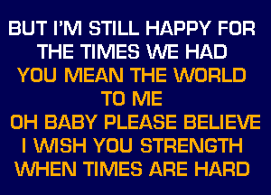 BUT I'M STILL HAPPY FOR
THE TIMES WE HAD
YOU MEAN THE WORLD
TO ME
0H BABY PLEASE BELIEVE
I WISH YOU STRENGTH
WHEN TIMES ARE HARD