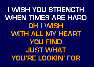 I WISH YOU STRENGTH
WHEN TIMES ARE HARD
OH I WISH
WITH ALL MY HEART
YOU FIND
JUST WHAT
YOU'RE LOOKIN' FOR