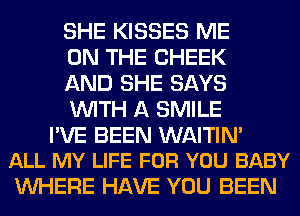 SHE KISSES ME
ON THE CHEEK
AND SHE SAYS
WITH A SMILE

PVE BEEN WAITIM
ALL MY LIFE FOR YOU BABY

WHERE HAVE YOU BEEN