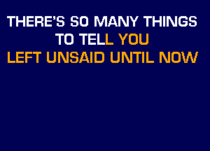 THERE'S SO MANY THINGS
TO TELL YOU
LEFT UNSAID UNTIL NOW