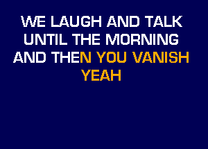 WE LAUGH AND TALK
UNTIL THE MORNING
AND THEN YOU VANISH
YEAH