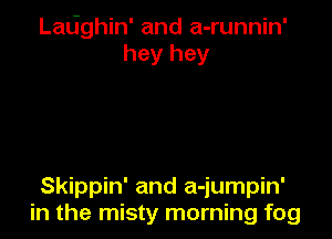 Ladghin' and a-runnin'
hey hey

Skippin' and a-jumpin'
in the misty morning fog