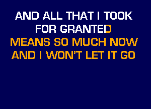 AND ALL THAT I TOOK
FOR GRANTED
MEANS SO MUCH NOW
AND I WON'T LET IT GO