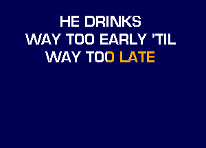 HE DRINKS
WAY T00 EARLY 'TIL
WAY TOO LATE