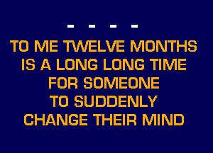 TO ME TWELVE MONTHS
IS A LONG LONG TIME
FOR SOMEONE
TO SUDDENLY
CHANGE THEIR MIND