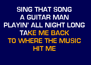 SING THAT SONG
A GUITAR MAN
PLAYIN' ALL NIGHT LONG
TAKE ME BACK
TO WHERE THE MUSIC
HIT ME