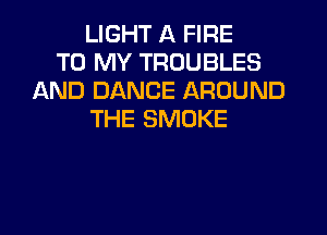 LIGHT A FIRE
TO MY TROUBLES
AND DANCE AROUND
THE SMOKE