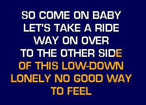 SO COME ON BABY
LET'S TAKE A RIDE
WAY 0N OVER
TO THE OTHER SIDE
OF THIS LOW-DOWN
LONELY NO GOOD WAY
TO FEEL