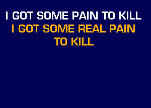 I GOT SOME PAIN TO KILL
I GOT SOME REAL PAIN
TO KILL