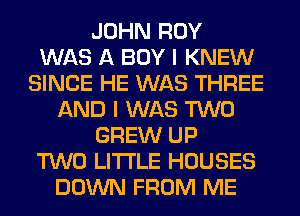 JOHN ROY
WAS A BOY I KNEW
SINCE HE WAS THREE
AND I WAS TWO
GREW UP
TWO LITI'LE HOUSES
DOWN FROM ME