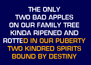 THE ONLY
TWO BAD APPLES
ON OUR FAMILY TREE
KINDA RIPENED AND
RO'I'I'ED IN OUR PUBERTY
TWO KINDRED SPIRITS
BOUND BY DESTINY