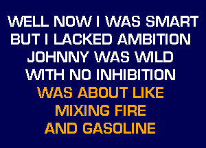 WELL NOWI WAS SMART
BUT I LACKED AMBITION
JOHNNY WAS WILD
WITH NO INHIBITION
WAS ABOUT LIKE
MIXING FIRE
AND GASOLINE