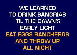WE LEARNED
T0 DRINK SANGRIAS
'TIL THE DAWNS
EARLY LIGHT
EAT EGGS RANCHEROS
AND THROW UP
ALL NIGHT