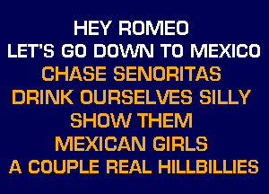 HEY ROMEO
LET'S GO DOWN TO MEXICO

CHASE SENORITAS
DRINK OURSELVES SILLY
SHOW THEM

MEXICAN GIRLS
A COUPLE REAL HILLBILLIES