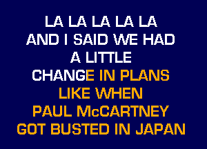 LA LA LA LA LA
AND I SAID WE HAD
A LITTLE
CHANGE IN PLANS
LIKE WHEN
PAUL MCCARTNEY
GOT BUSTED IN JAPAN