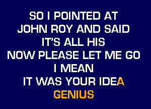 SO I POINTED AT
JOHN ROY AND SAID
ITS ALL HIS
NOW PLEASE LET ME GO
I MEAN
IT WAS YOUR IDEA
GENIUS