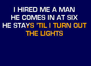 I HIRED ME A MAN
HE COMES IN AT SIX
HE STAYS 'TIL I TURN OUT
THE LIGHTS