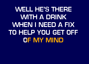 WELL HE'S THERE
WITH A DRINK
WHEN I NEED A FIX
TO HELP YOU GET OFF
OF MY MIND