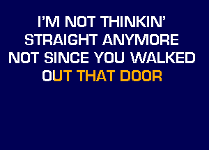 I'M NOT THINKIM
STRAIGHT ANYMORE
NOT SINCE YOU WALKED
OUT THAT DOOR