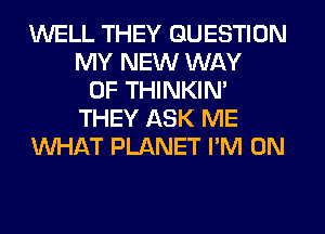 WELL THEY QUESTION
MY NEW WAY
OF THINKIM
THEY ASK ME
WHAT PLANET I'M ON