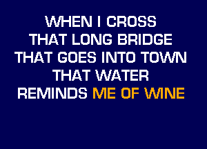 WHEN I CROSS
THAT LONG BRIDGE
THAT GOES INTO TOWN
THAT WATER
REMINDS ME 0F WINE