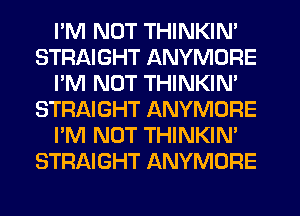 I'M NOT THINKIN'
STRAIGHT ANYMDRE
I'M NOT THINKIM
STRAIGHT ANYMORE
I'M NOT THINKIN'
STRAIGHT ANYMORE