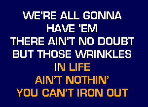 WERE ALL GONNA
HAVE 'EM
THERE AIN'T N0 DOUBT
BUT THOSE WRINKLES
IN LIFE
AIN'T NOTHIN'

YOU CAN'T IRON OUT