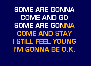 SOME ARE GONNA
COME AND GO
SOME ARE GONNA
COME AND STAY
I STILL FEEL YOUNG
I'M GONNA BE 0.K.